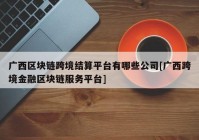 广西区块链跨境结算平台有哪些公司[广西跨境金融区块链服务平台]